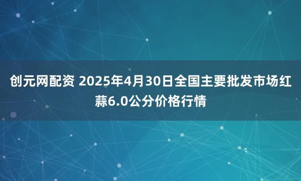创元网配资 2025年4月30日全国主要批发市场红蒜6.0公分价格行情