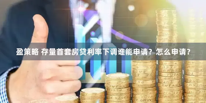 盈策略 存量首套房贷利率下调谁能申请？怎么申请？