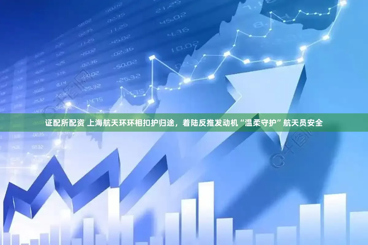 证配所配资 上海航天环环相扣护归途，着陆反推发动机“温柔守护”航天员安全