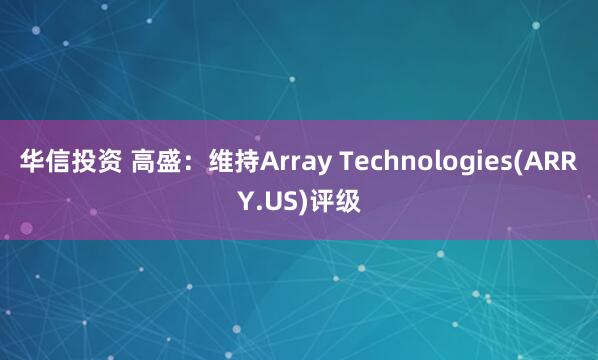 华信投资 高盛：维持Array Technologies(ARRY.US)评级