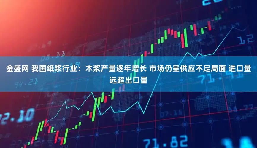 金盛网 我国纸浆行业：木浆产量逐年增长 市场仍呈供应不足局面 进口量远超出口量