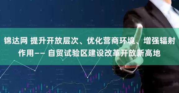 锦达网 提升开放层次、优化营商环境、增强辐射作用—— 自贸试验区建设改革开放新高地