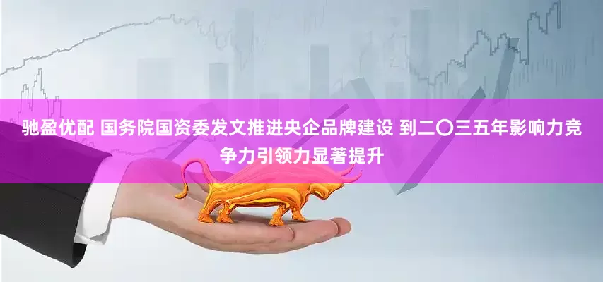 驰盈优配 国务院国资委发文推进央企品牌建设 到二〇三五年影响力竞争力引领力显著提升