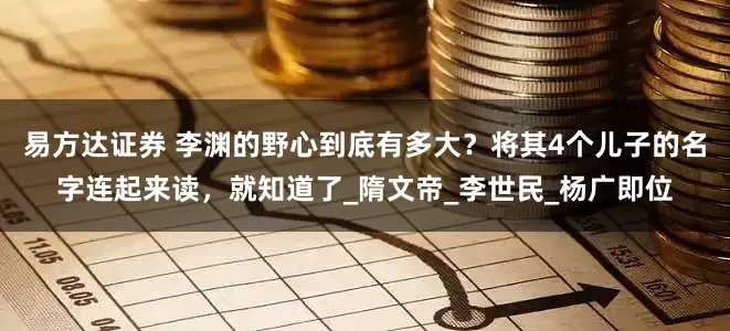 易方达证券 李渊的野心到底有多大？将其4个儿子的名字连起来读，就知道了_隋文帝_李世民_杨广即位