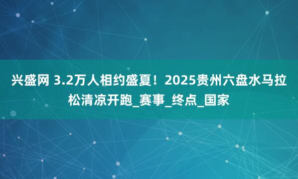 兴盛网 3.2万人相约盛夏！2025贵州六盘水马拉松清凉开跑_赛事_终点_国家