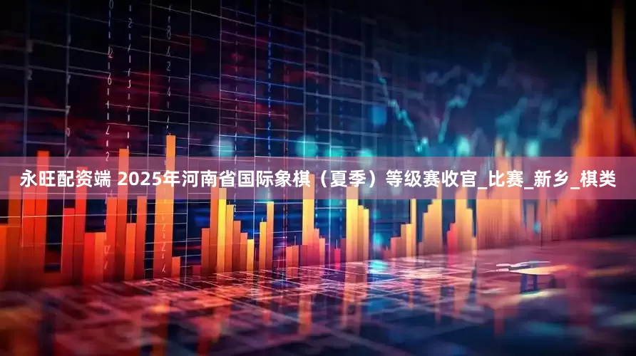 永旺配资端 2025年河南省国际象棋（夏季）等级赛收官_比赛_新乡_棋类