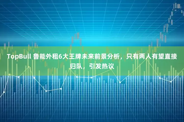 TopBull 鲁能外租6大王牌未来前景分析，只有两人有望直接归队，引发热议