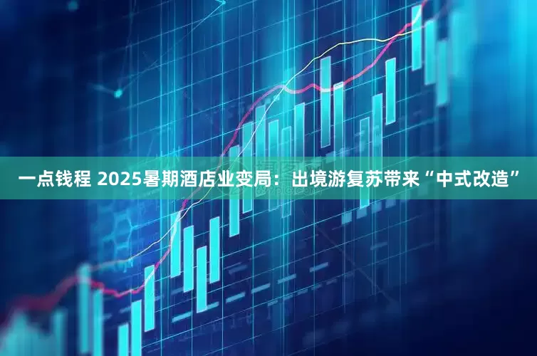一点钱程 2025暑期酒店业变局：出境游复苏带来“中式改造”