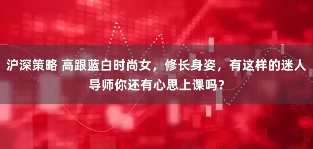 沪深策略 高跟蓝白时尚女，修长身姿，有这样的迷人导师你还有心思上课吗？