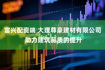富兴配资端 大理尊豪建材有限公司 助力建筑品质的提升