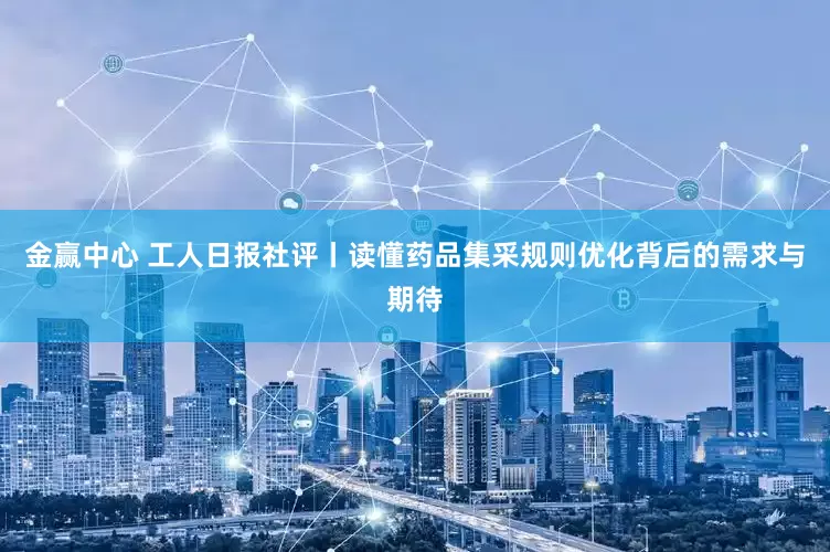 金赢中心 工人日报社评丨读懂药品集采规则优化背后的需求与期待