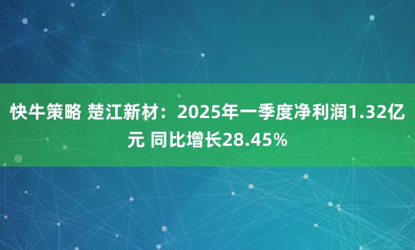 快牛策略 楚江新材：2025年一季度净利润1.32亿元 同比增长28.45%