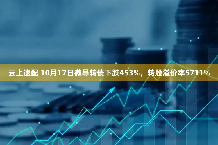 云上速配 10月17日微导转债下跌453%，转股溢价率5711%