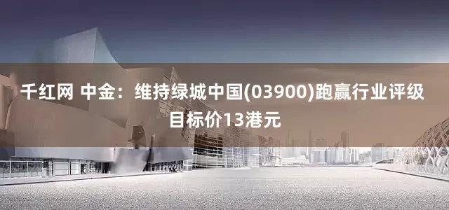 千红网 中金：维持绿城中国(03900)跑赢行业评级 目标价13港元