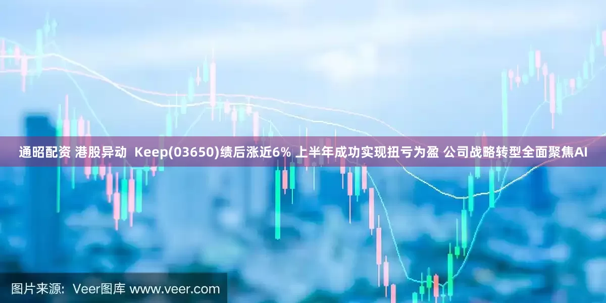 通昭配资 港股异动  Keep(03650)绩后涨近6% 上半年成功实现扭亏为盈 公司战略转型全面聚焦AI
