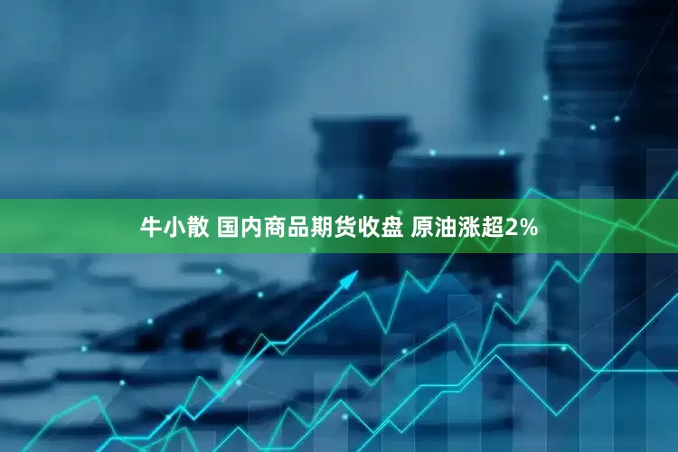 牛小散 国内商品期货收盘 原油涨超2%