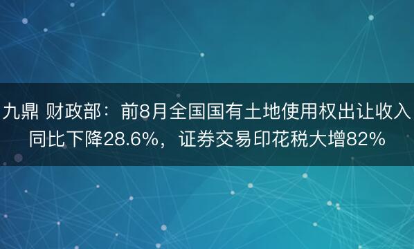 九鼎 财政部：前8月全国国有土地使用权出让收入同比下降28.6%，证券交易印花税大增82%